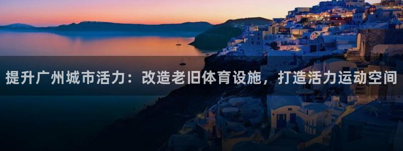 意昂体育3招商电话是多少号码：提升广州城市活力：改造
