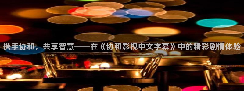 亚洲影院熟女888aaa：携手协和，共享智慧——在《协和影视中文字幕》中的精彩剧情体验
