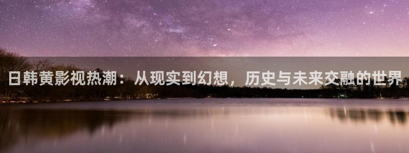 欧美aa大片免费看：日韩黄影视热潮：从现实到幻想，历史与未来交融的世界